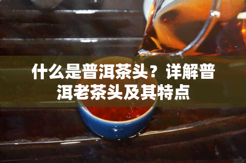 什么是普洱茶头？详解普洱老茶头及其特点