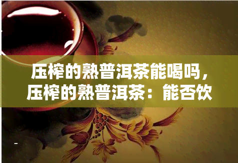 压榨的熟普洱茶能喝吗，压榨的熟普洱茶：能否饮用？