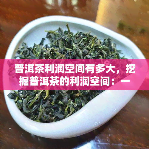 普洱茶利润空间有多大，挖掘普洱茶的利润空间：一份深度分析报告