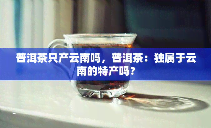 普洱茶只产云南吗，普洱茶：独属于云南的特产吗？