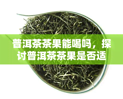 普洱茶茶果能喝吗，探讨普洱茶茶果是否适宜饮用？