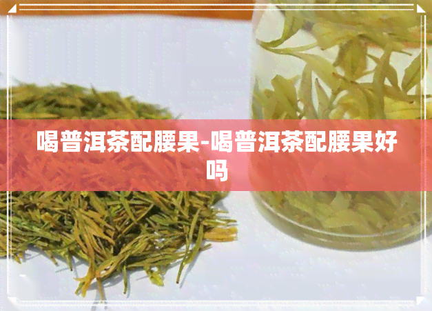 喝普洱茶配腰果-喝普洱茶配腰果好吗