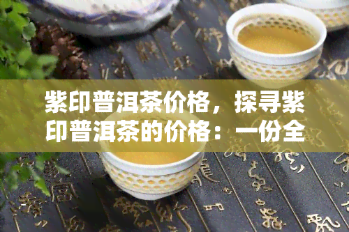 紫印普洱茶价格，探寻紫印普洱茶的价格：一份全面的市场分析