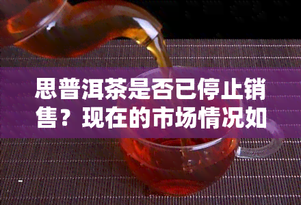 思普洱茶是否已停止销售？现在的市场情况如何？知乎上有相关讨论吗？