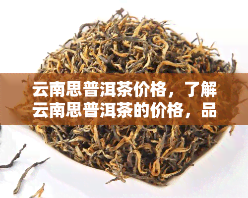 云南思普洱茶价格，了解云南思普洱茶的价格，品味独特的茶香世界！