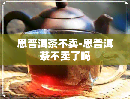 思普洱茶不卖-思普洱茶不卖了吗