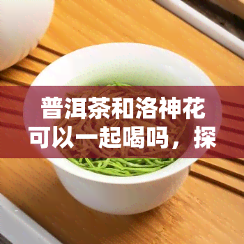 普洱茶和洛神花可以一起喝吗，探讨：普洱茶与洛神花能否一同饮用？