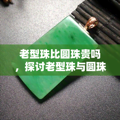 老型珠比圆珠贵吗，探讨老型珠与圆珠的价值比较：为何老型珠价格更高？