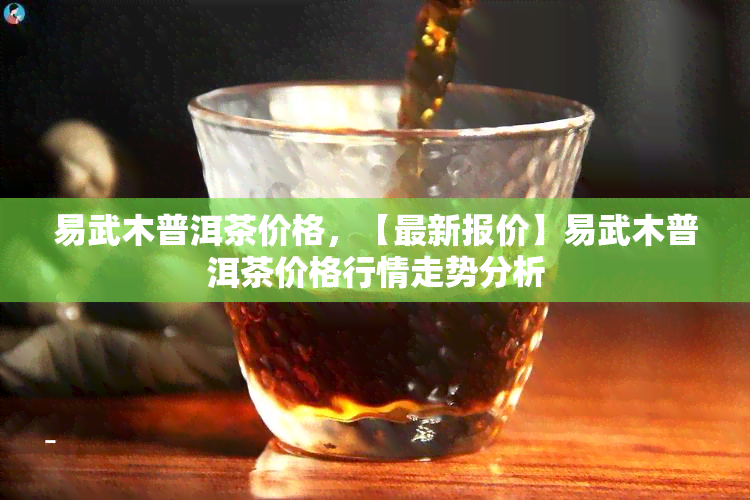 易武木普洱茶价格，【最新报价】易武木普洱茶价格行情走势分析