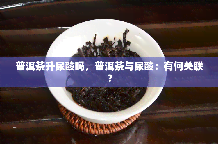 普洱茶升尿酸吗，普洱茶与尿酸：有何关联？