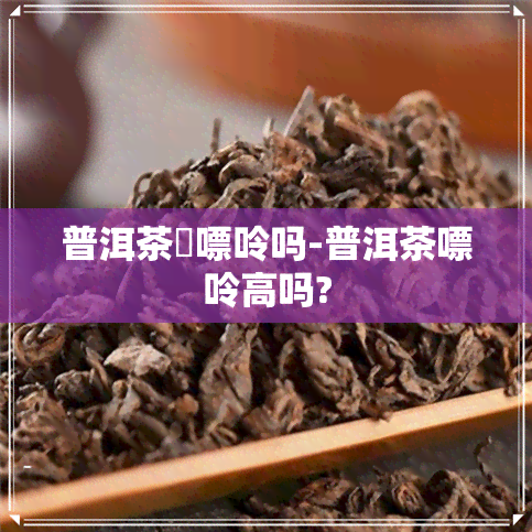 普洱茶唅嘌呤吗-普洱茶嘌呤高吗?