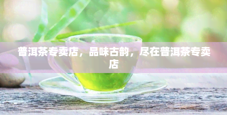 普洱茶专卖店，品味古韵，尽在普洱茶专卖店