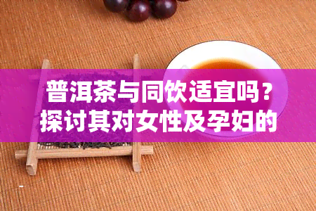 普洱茶与同饮适宜吗？探讨其对女性及孕妇的影响