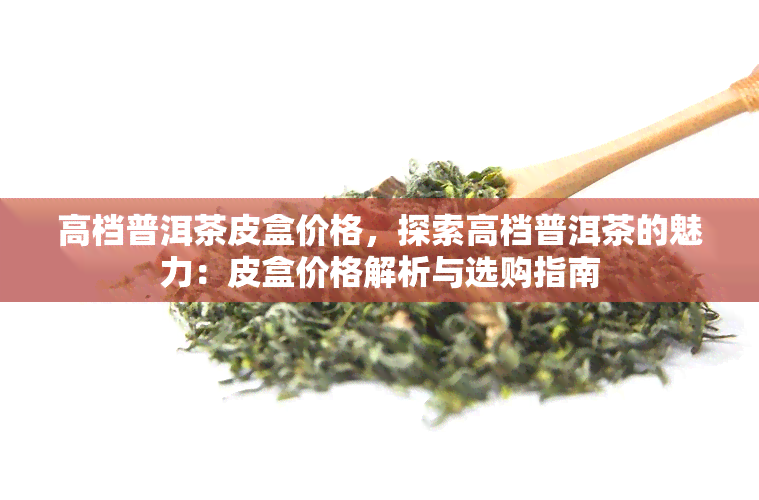 高档普洱茶皮盒价格，探索高档普洱茶的魅力：皮盒价格解析与选购指南