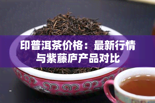 印普洱茶价格：最新行情与紫藤庐产品对比