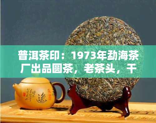 普洱茶印：1973年勐海茶厂出品圆茶，老茶头，干仓熟茶，原生态，易武正山料，口感醇厚，陈香明显，韵味悠长。