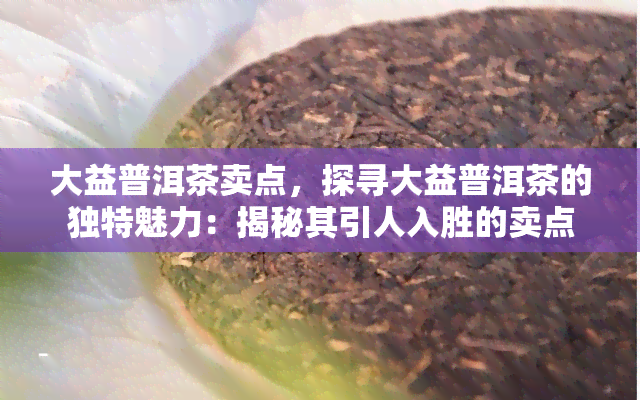 大益普洱茶卖点，探寻大益普洱茶的独特魅力：揭秘其引人入胜的卖点