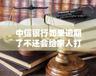 中信银行如果逾期了不还会给家人打电话吗，中信银行：逾期未还是否会影响家人？