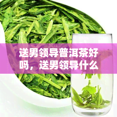 送男领导普洱茶好吗，送男领导什么礼物好？普洱茶是否合适？