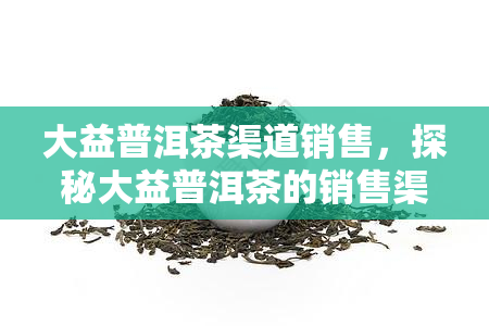 大益普洱茶渠道销售，探秘大益普洱茶的销售渠道