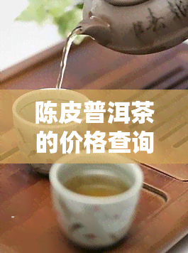 陈皮普洱茶的价格查询，查询陈皮普洱茶价格，一站式获取最新市场行情