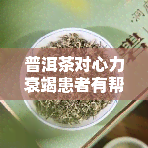 普洱茶对心力衰竭患者有帮助吗？女性适用吗？