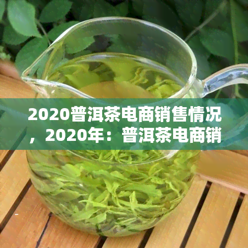 2020普洱茶电商销售情况，2020年：普洱茶电商销售情况分析与报告