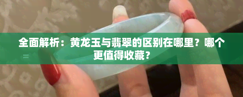 全面解析：黄龙玉与翡翠的区别在哪里？哪个更值得收藏？