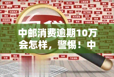 中邮消费逾期10万会怎样，警惕！中邮消费逾期10万可能带来的后果