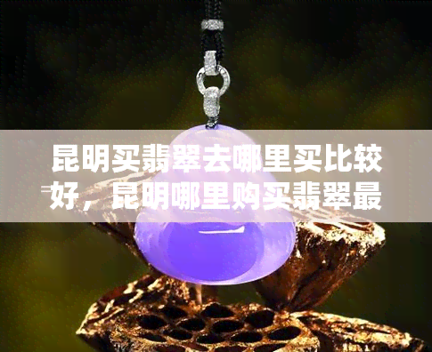 昆明买翡翠去哪里买比较好，昆明哪里购买翡翠最划算？珠宝市场全攻略！