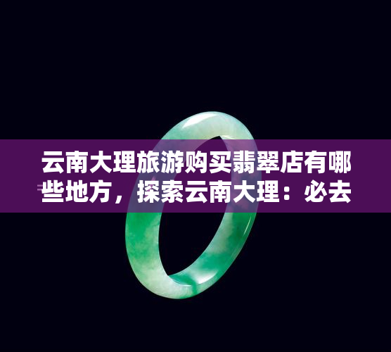 云南大理旅游购买翡翠店有哪些地方，探索云南大理：必去的翡翠购物地点推荐