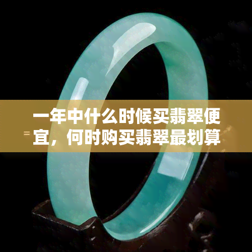 一年中什么时候买翡翠便宜，何时购买翡翠最划算？一年中的更佳购买时机解析