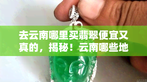 去云南哪里买翡翠便宜又真的，揭秘！云南哪些地方可以买到性价比高的真翡翠？