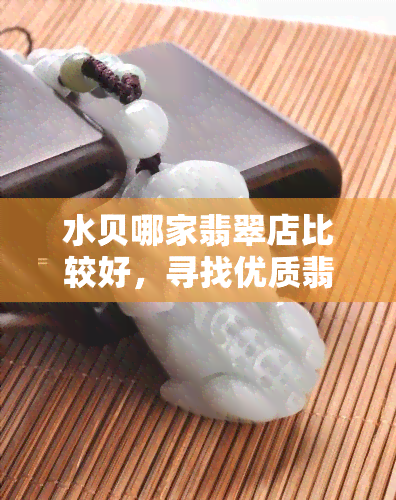 水贝哪家翡翠店比较好，寻找优质翡翠？试试水贝的这些优秀店铺！