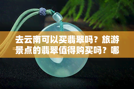 去云南可以买翡翠吗？旅游景点的翡翠值得购买吗？哪里买翡翠更好？