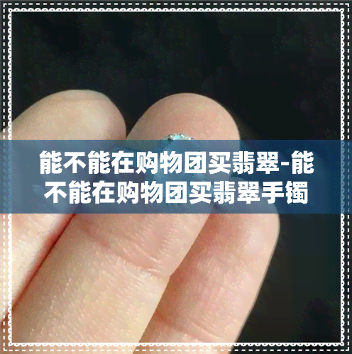 能不能在购物团买翡翠-能不能在购物团买翡翠手镯