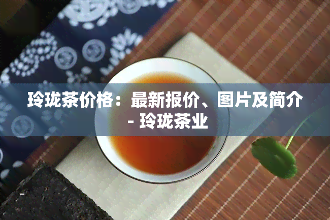 玲珑茶价格：最新报价、图片及简介 - 玲珑茶业