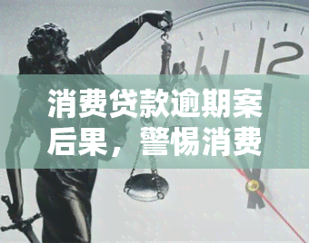 消费贷款逾期案后果，警惕消费贷款逾期：了解可能产生的严重后果