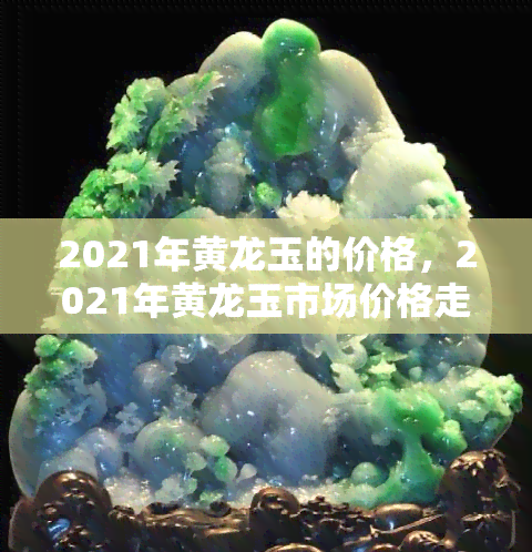 2021年黄龙玉的价格，2021年黄龙玉市场价格走势分析