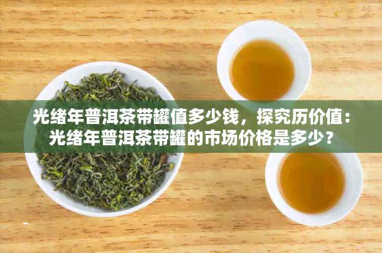 光绪年普洱茶带罐值多少钱，探究历价值：光绪年普洱茶带罐的市场价格是多少？