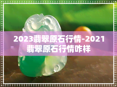 2023翡翠原石行情-2021翡翠原石行情咋样