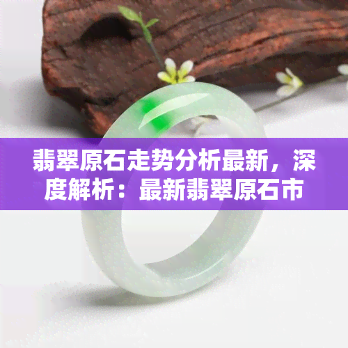 翡翠原石走势分析最新，深度解析：最新翡翠原石市场趋势与走势预测