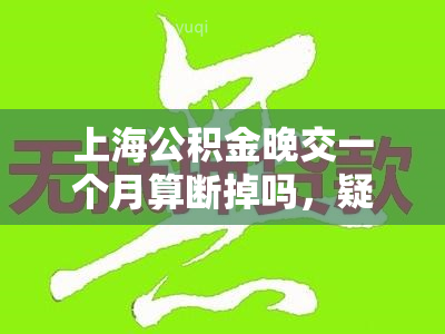 上海公积金晚交一个月算断掉吗，疑问解答：上海公积金晚交一个月会算作断交吗？