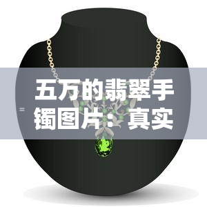 五万的翡翠手镯图片：真实展示及价格信息，包括款式和收藏价值分析