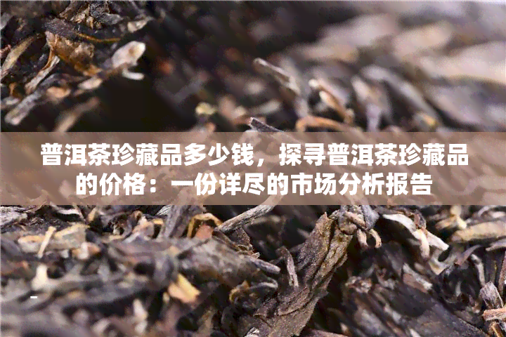 普洱茶珍藏品多少钱，探寻普洱茶珍藏品的价格：一份详尽的市场分析报告