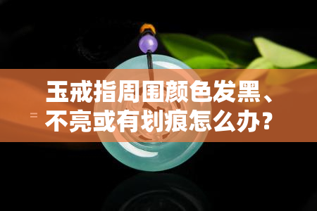 玉戒指周围颜色发黑、不亮或有划痕怎么办？