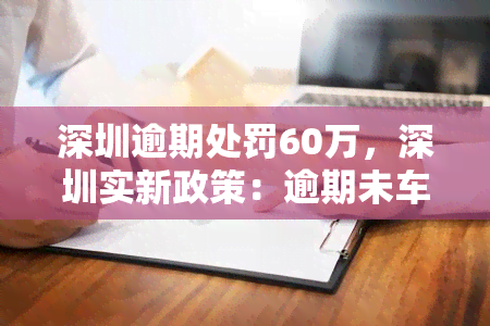 深圳逾期处罚60万，深圳实新政策：逾期未车辆将面临60万元罚款！