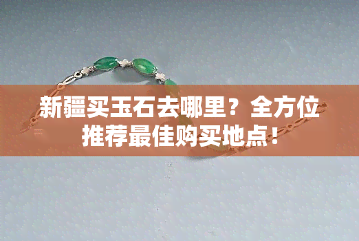 新疆买玉石去哪里？全方位推荐更佳购买地点！