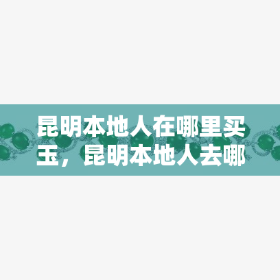 昆明本地人在哪里买玉，昆明本地人去哪里购买优质的玉石？