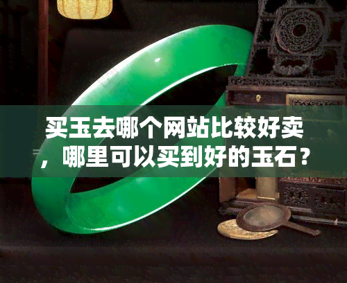 买玉去哪个网站比较好卖，哪里可以买到好的玉石？推荐几个销售玉石的优秀网站！